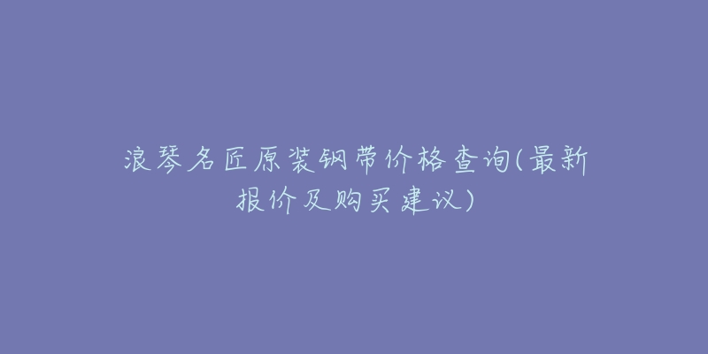 浪琴名匠原装钢带价格查询(最新报价及购买建议)-名表号 浪琴名匠原装钢带价格查询(最新报价及购买建议)