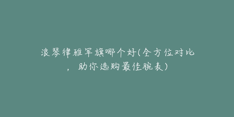 浪琴律雅军旗哪个好(全方位对比,助你选购最佳腕表)-名表号 浪琴律雅军旗哪个好(全方位对比,助你选购最佳腕表)