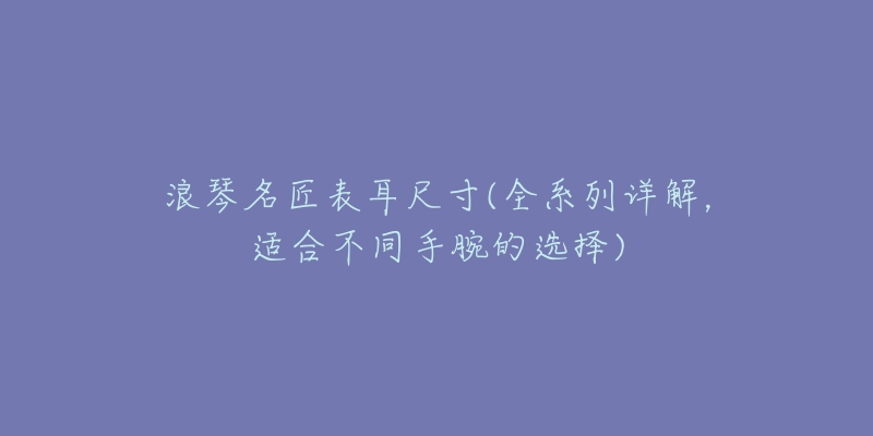 浪琴名匠表耳尺寸(全系列详解,适合不同手腕的选择)-名表号 浪琴名匠表耳尺寸(全系列详解,适合不同手腕的选择)
