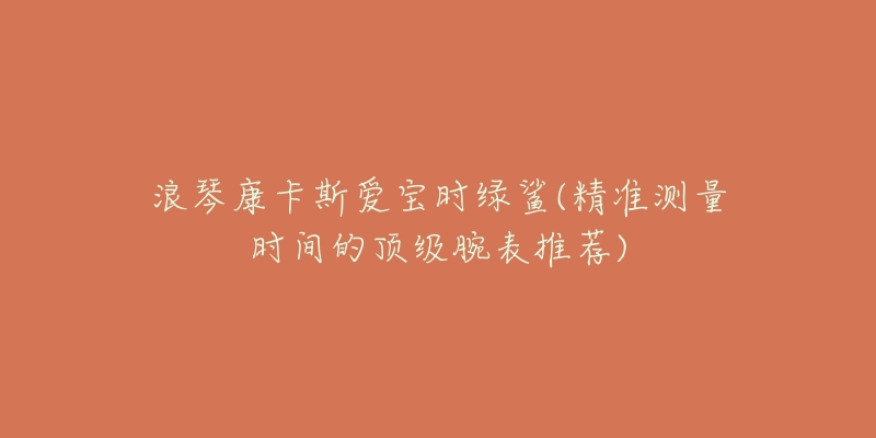 浪琴康卡斯爱宝时绿鲨(精准测量时间的顶级腕表推荐)-名表号 浪琴康卡斯爱宝时绿鲨(精准测量时间的顶级腕表推荐)
