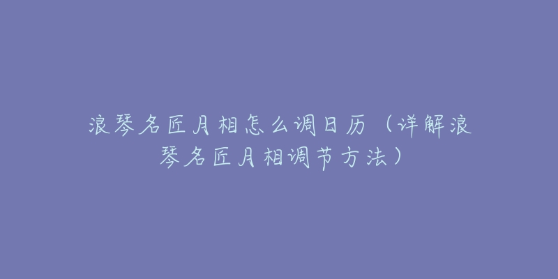 浪琴名匠月相怎么调日历(详解浪琴名匠月相调节方法)-名表号 浪琴名匠月相怎么调日历(详解浪琴名匠月相调节方法)