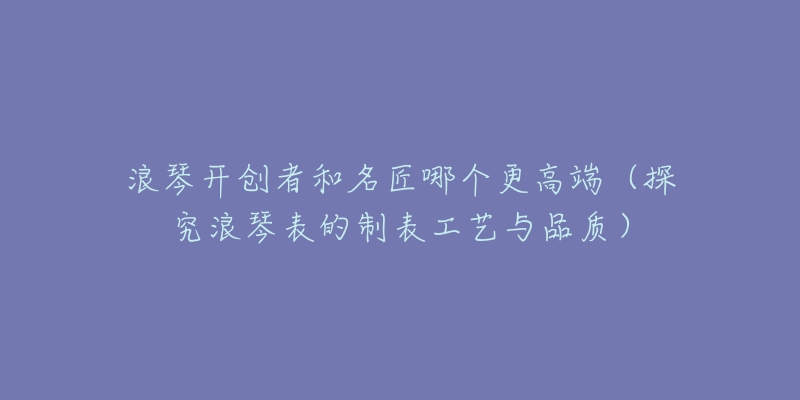浪琴开创者和名匠哪个更高端(探究浪琴表的制表工艺与品质)-名表号 浪琴开创者和名匠哪个更高端(探究浪琴表的制表工艺与品质)