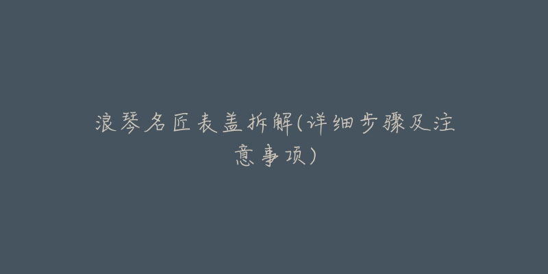浪琴名匠表盖拆解(详细步骤及注意事项)