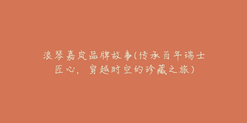 浪琴嘉岚品牌故事(传承百年瑞士匠心,穿越时空的珍藏之旅)-名表号 浪琴嘉岚品牌故事(传承百年瑞士匠心,穿越时空的珍藏之旅)