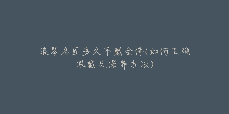 浪琴名匠多久不戴会停(如何正确佩戴及保养方法)-名表号 浪琴名匠多久不戴会停(如何正确佩戴及保养方法)