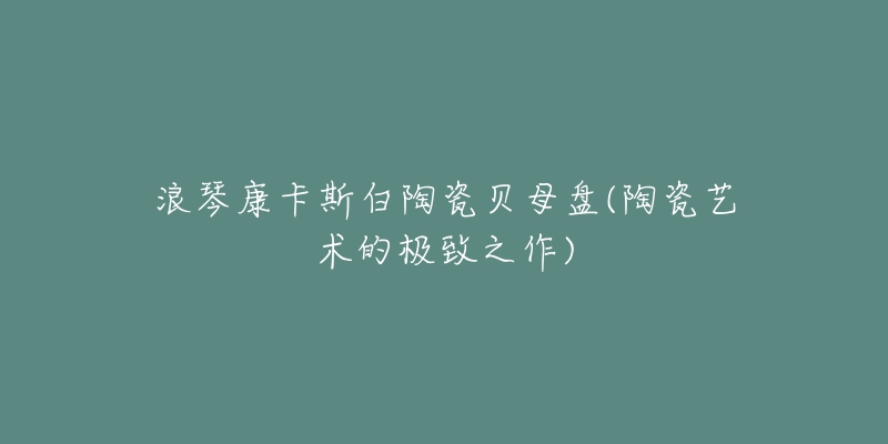浪琴康卡斯白陶瓷贝母盘(陶瓷艺术的极致之作)-名表号 浪琴康卡斯白陶瓷贝母盘(陶瓷艺术的极致之作)