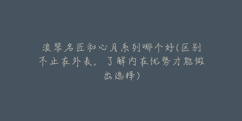 浪琴名匠和心月系列哪个好(区别不止在外表,了解内在优势才能做出选择)-名表号 浪琴名匠和心月系列哪个好(区别不止在外表,了解内在优势才能做出选择)