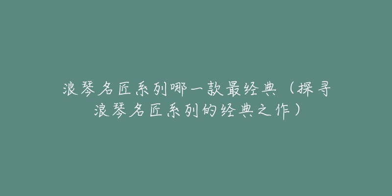 浪琴名匠系列哪一款最经典(探寻浪琴名匠系列的经典之作)-名表号 浪琴名匠系列哪一款最经典(探寻浪琴名匠系列的经典之作)
