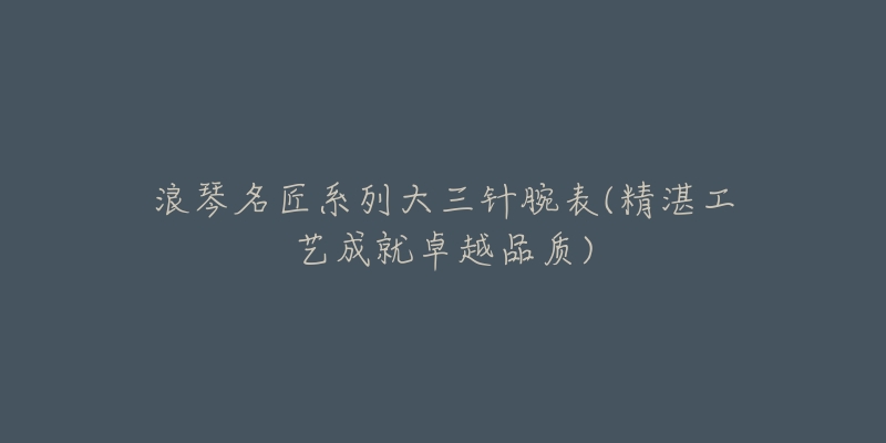浪琴名匠系列大三针腕表(精湛工艺成就卓越品质)-名表号 浪琴名匠系列大三针腕表(精湛工艺成就卓越品质)