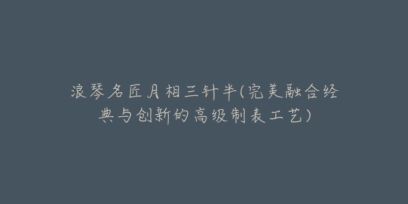 浪琴名匠月相三针半(完美融合经典与创新的高级制表工艺)-名表号 浪琴名匠月相三针半(完美融合经典与创新的高级制表工艺)