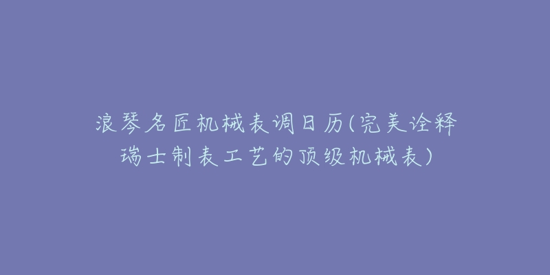 浪琴名匠机械表调日历(完美诠释瑞士制表工艺的顶级机械表)-名表号 浪琴名匠机械表调日历(完美诠释瑞士制表工艺的顶级机械表)