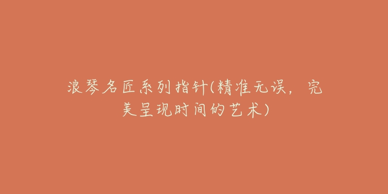 浪琴名匠系列指针(精准无误,完美呈现时间的艺术)-名表号 浪琴名匠系列指针(精准无误,完美呈现时间的艺术)