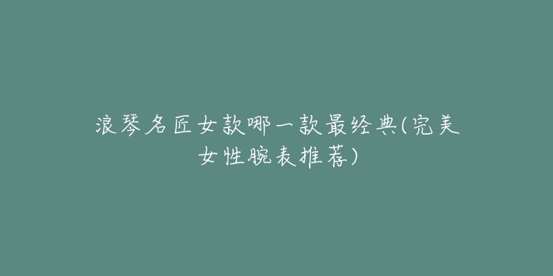 浪琴名匠女款哪一款最经典(完美女性腕表推荐)-名表号 浪琴名匠女款哪一款最经典(完美女性腕表推荐)