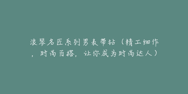 浪琴名匠系列男表带钻(精工细作,时尚百搭,让你成为时尚达人)-名表号 浪琴名匠系列男表带钻(精工细作,时尚百搭,让你成为时尚达人)