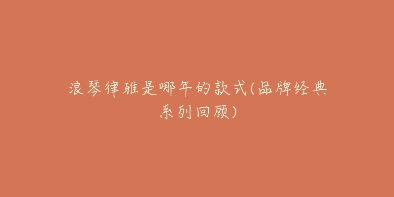 浪琴律雅是哪年的款式(品牌经典系列回顾)-名表号 浪琴律雅是哪年的款式(品牌经典系列回顾)