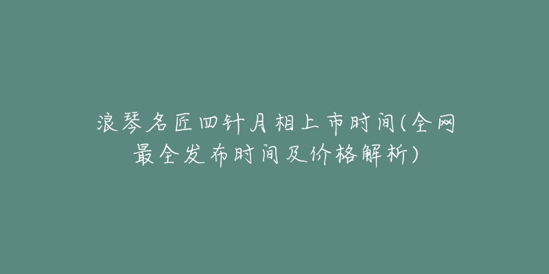 浪琴名匠四针月相上市时间(全网最全发布时间及价格解析)-名表号 浪琴名匠四针月相上市时间(全网最全发布时间及价格解析)