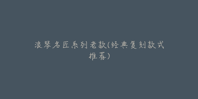 浪琴名匠系列老款(经典复刻款式推荐)-名表号 浪琴名匠系列老款(经典复刻款式推荐)