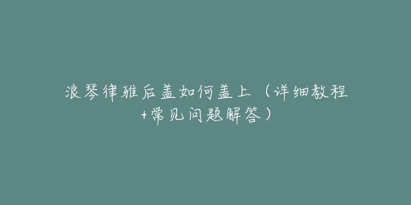 浪琴律雅后盖如何盖上(详细教程+常见问题解答)-名表号 浪琴律雅后盖如何盖上(详细教程+常见问题解答)