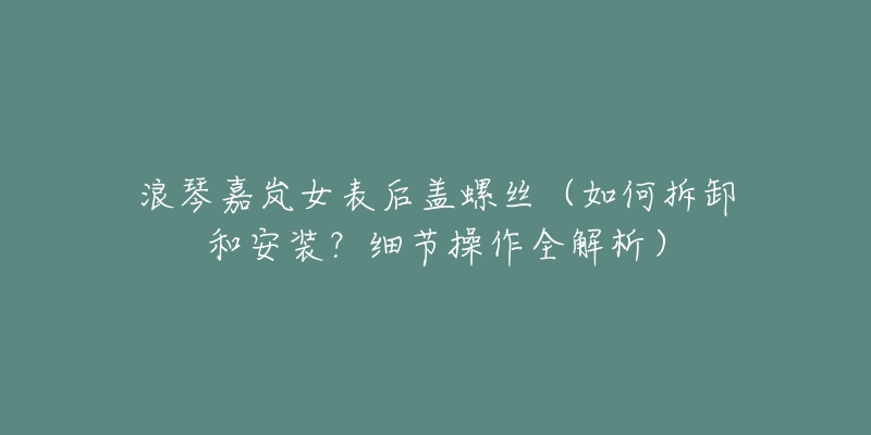 浪琴嘉岚女表后盖螺丝(如何拆卸和安装?细节操作全解析)-名表号 浪琴嘉岚女表后盖螺丝(如何拆卸和安装?细节操作全解析)