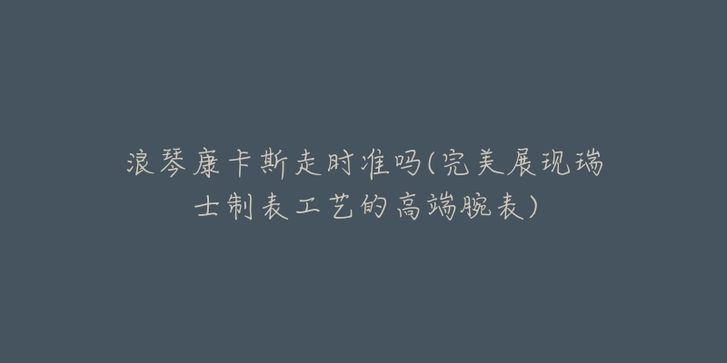 浪琴康卡斯走时准吗(完美展现瑞士制表工艺的高端腕表)-名表号 浪琴康卡斯走时准吗(完美展现瑞士制表工艺的高端腕表)