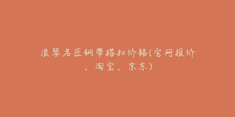 浪琴名匠钢带搭扣价格(官网报价、淘宝、京东)-名表号 浪琴名匠钢带搭扣价格(官网报价、淘宝、京东)