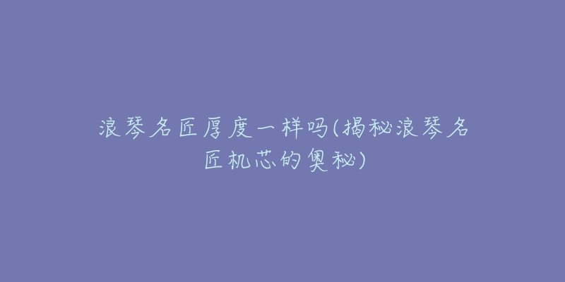 浪琴名匠厚度一样吗(揭秘浪琴名匠机芯的奥秘)-名表号 浪琴名匠厚度一样吗(揭秘浪琴名匠机芯的奥秘)