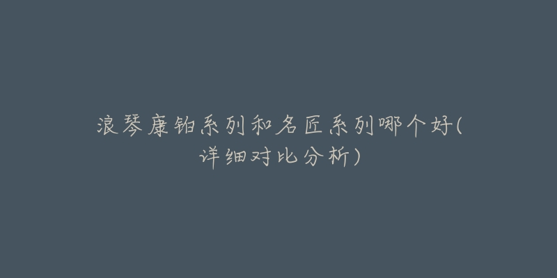 浪琴康铂系列和名匠系列哪个好(详细对比分析)-名表号 浪琴康铂系列和名匠系列哪个好(详细对比分析)