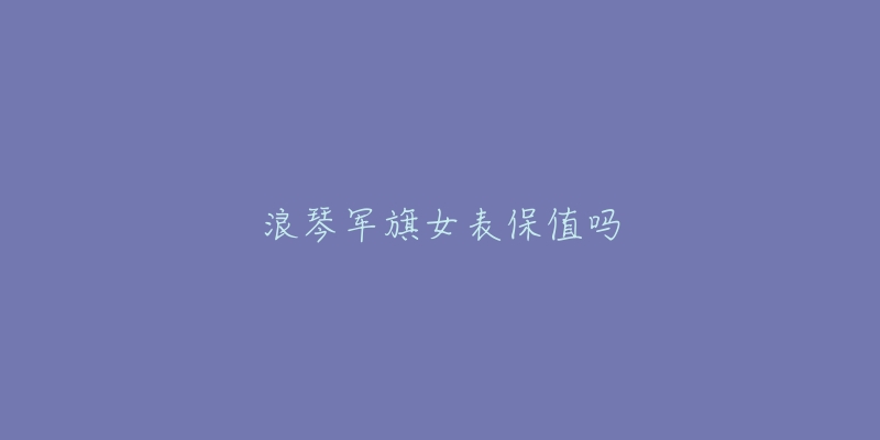 浪琴军旗女表保值吗-名表号 浪琴军旗女表保值吗
