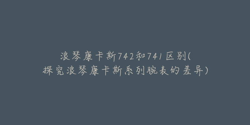 浪琴康卡斯742和741区别(探究浪琴康卡斯系列腕表的差异)-名表号 浪琴康卡斯742和741区别(探究浪琴康卡斯系列腕表的差异)