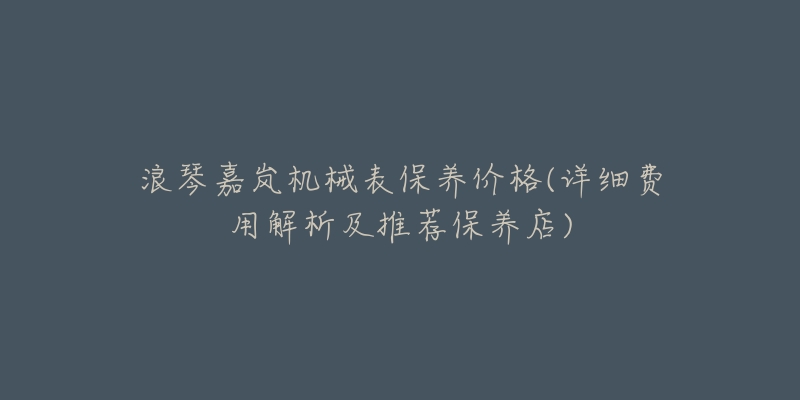 浪琴嘉岚机械表保养价格(详细费用解析及推荐保养店)-名表号 浪琴嘉岚机械表保养价格(详细费用解析及推荐保养店)