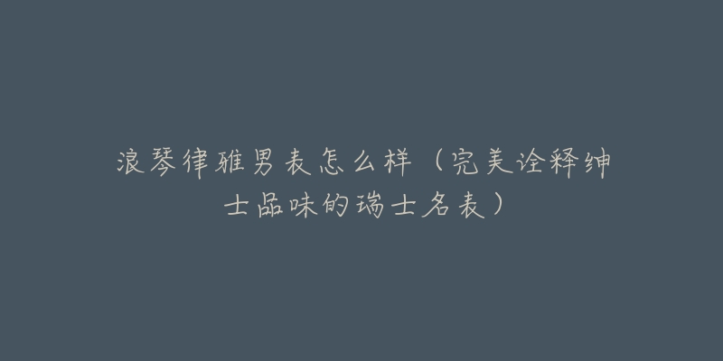 浪琴律雅男表怎么样(完美诠释绅士品味的瑞士名表)-名表号 浪琴律雅男表怎么样(完美诠释绅士品味的瑞士名表)