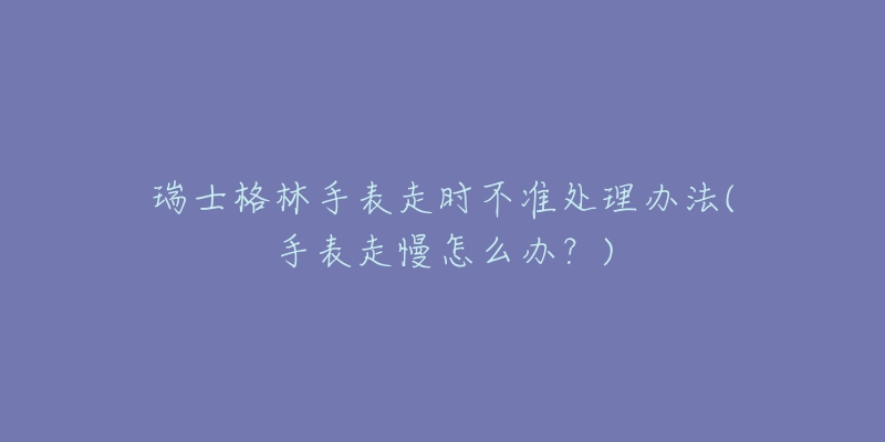 瑞士格林手表走时不准处理办法(手表走慢怎么办?)-名表号 瑞士格林手表走时不准处理办法(手表走慢怎么办?)