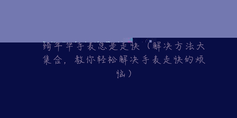 绮年华手表总是走快(解决方法大集合,教你轻松解决手表走快的烦恼)-名表号 绮年华手表总是走快(解决方法大集合,教你轻松解决手表走快的烦恼)