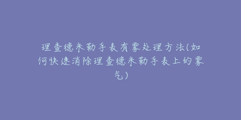 理查德米勒手表有雾处理方法(如何快速消除理查德米勒手表上的雾气)-名表号 理查德米勒手表有雾处理方法(如何快速消除理查德米勒手表上的雾气)