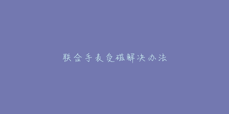 联合手表受磁解决办法-名表号 联合手表受磁解决办法