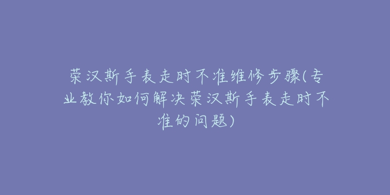 荣汉斯手表走时不准维修步骤(专业教你如何解决荣汉斯手表走时不准的问题)-名表号 荣汉斯手表走时不准维修步骤(专业教你如何解决荣汉斯手表走时不准的问题)