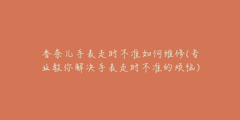 香奈儿手表走时不准如何维修(专业教你解决手表走时不准的烦恼)-名表号 香奈儿手表走时不准如何维修(专业教你解决手表走时不准的烦恼)