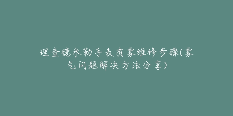 理查德米勒手表有雾维修步骤(雾气问题解决方法分享)-名表号 理查德米勒手表有雾维修步骤(雾气问题解决方法分享)