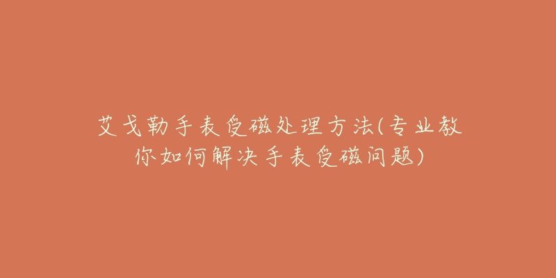 艾戈勒手表受磁处理方法(专业教你如何解决手表受磁问题)-名表号 艾戈勒手表受磁处理方法(专业教你如何解决手表受磁问题)