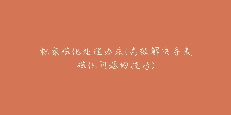 积家磁化处理办法(高效解决手表磁化问题的技巧)-名表号 积家磁化处理办法(高效解决手表磁化问题的技巧)