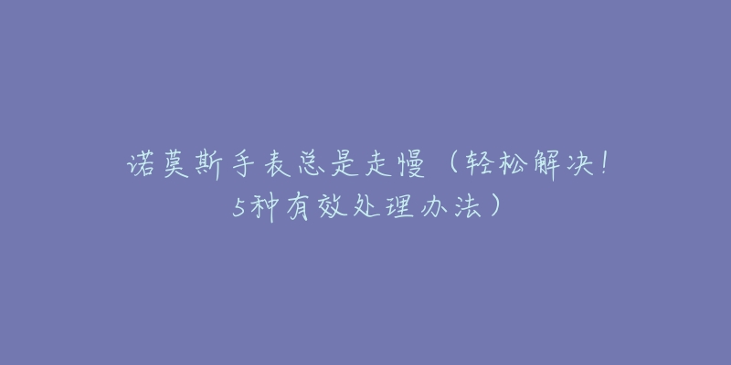诺莫斯手表总是走慢(轻松解决!5种有效处理办法)-名表号 诺莫斯手表总是走慢(轻松解决!5种有效处理办法)