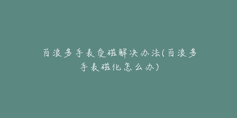 百浪多手表受磁解决办法(百浪多手表磁化怎么办)-名表号 百浪多手表受磁解决办法(百浪多手表磁化怎么办)