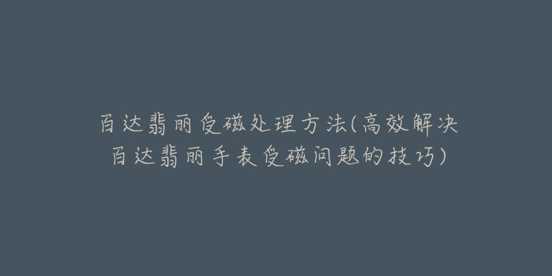 百达翡丽受磁处理方法(高效解决百达翡丽手表受磁问题的技巧)