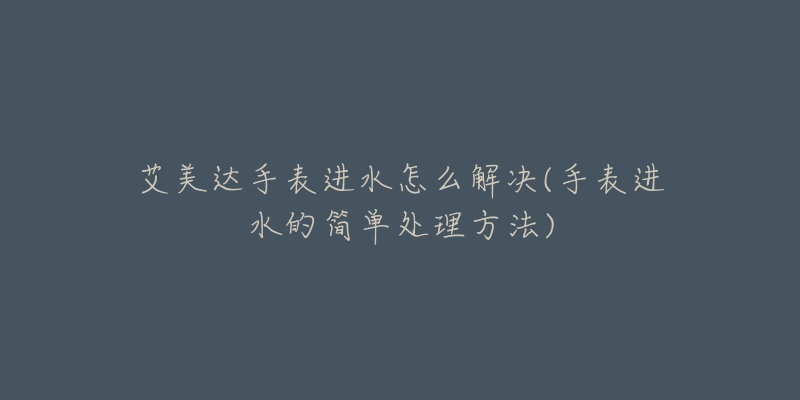 艾美达手表进水怎么解决(手表进水的简单处理方法)-名表号 艾美达手表进水怎么解决(手表进水的简单处理方法)