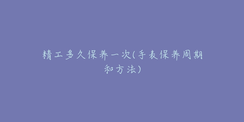 精工多久保养一次(手表保养周期和方法)-名表号 精工多久保养一次(手表保养周期和方法)