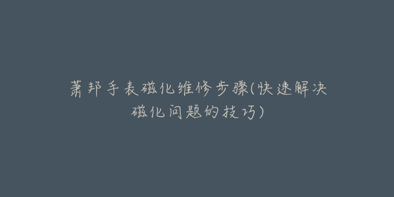 萧邦手表磁化维修步骤(快速解决磁化问题的技巧)-名表号 萧邦手表磁化维修步骤(快速解决磁化问题的技巧)
