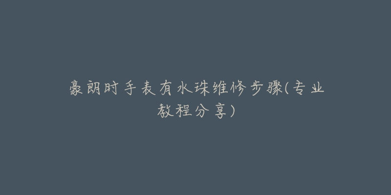 豪朗时手表有水珠维修步骤(专业教程分享)-名表号 豪朗时手表有水珠维修步骤(专业教程分享)