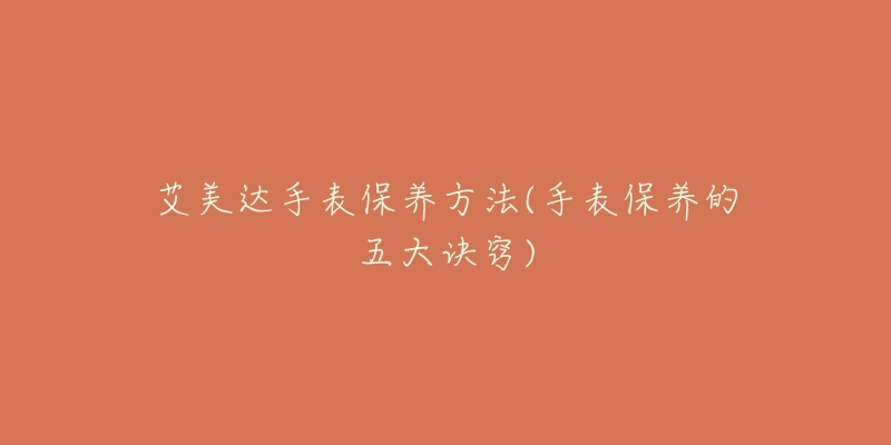 艾美达手表保养方法(手表保养的五大诀窍)-名表号 艾美达手表保养方法(手表保养的五大诀窍)