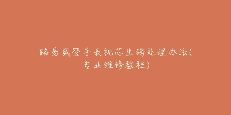 路易威登手表机芯生锈处理办法(专业维修教程)-名表号 路易威登手表机芯生锈处理办法(专业维修教程)