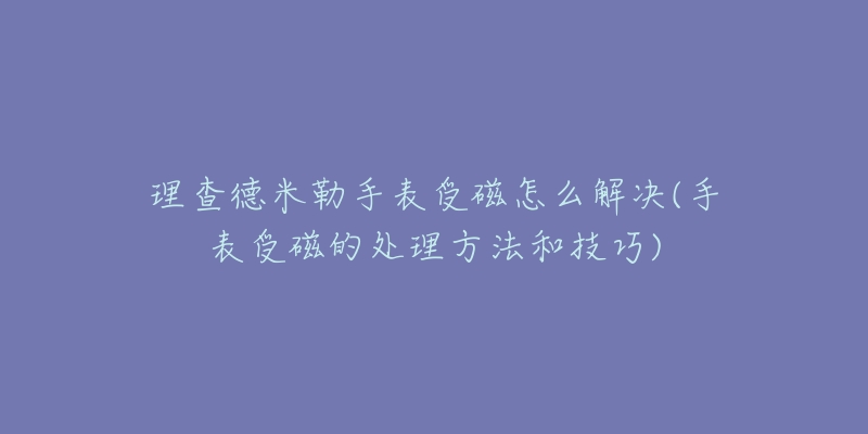 理查德米勒手表受磁怎么解决(手表受磁的处理方法和技巧)-名表号 理查德米勒手表受磁怎么解决(手表受磁的处理方法和技巧)